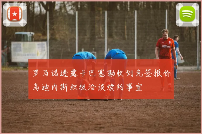 罗马诺透露卡巴塞勒收到免签报价乌迪内斯积极洽谈续约事宜