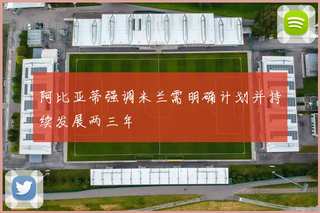 阿比亚蒂强调米兰需明确计划并持续发展两三年