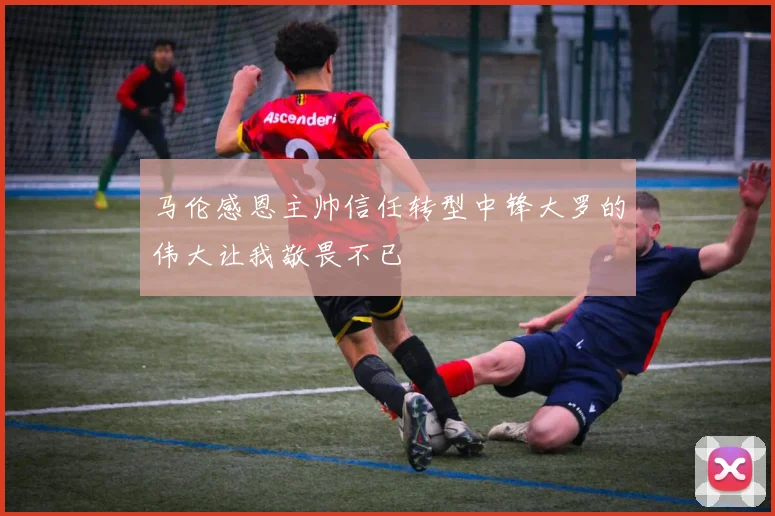 马伦感恩主帅信任转型中锋大罗的伟大让我敬畏不已