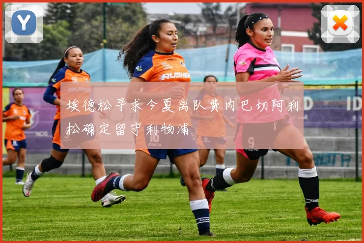 埃德松寻求今夏离队费内巴切阿利松确定留守利物浦