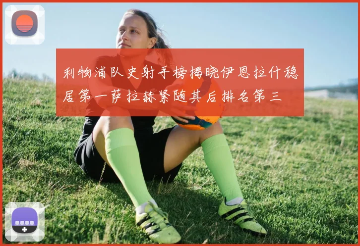 利物浦队史射手榜揭晓伊恩拉什稳居第一萨拉赫紧随其后排名第三