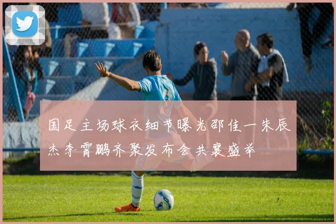 国足主场球衣细节曝光邵佳一朱辰杰李霄鹏齐聚发布会共襄盛举