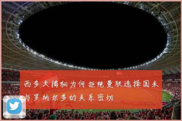 西多夫揭秘为何拒绝曼联选择国米与罗纳尔多的关系密切