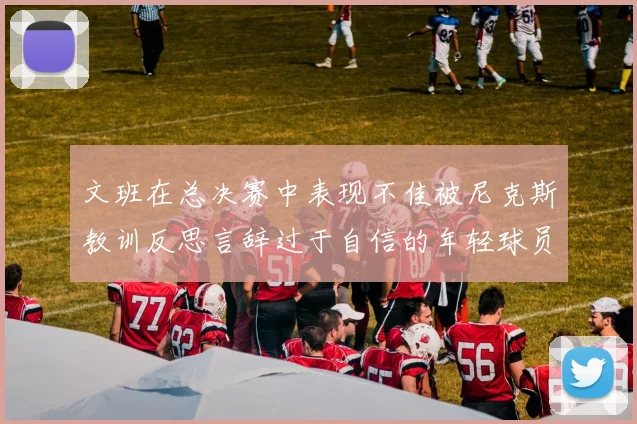 文班在总决赛中表现不佳被尼克斯教训反思言辞过于自信的年轻球员成长之路