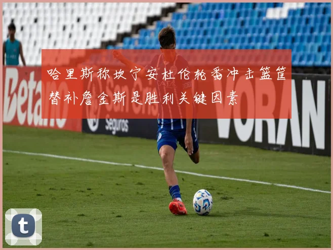 哈里斯称坎宁安杜伦轮番冲击篮筐替补詹金斯是胜利关键因素