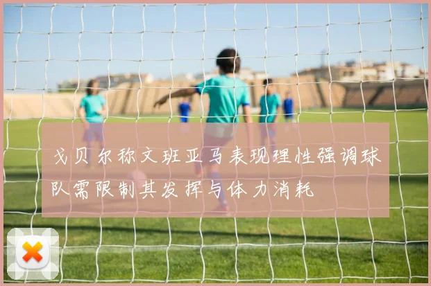 戈贝尔称文班亚马表现理性强调球队需限制其发挥与体力消耗