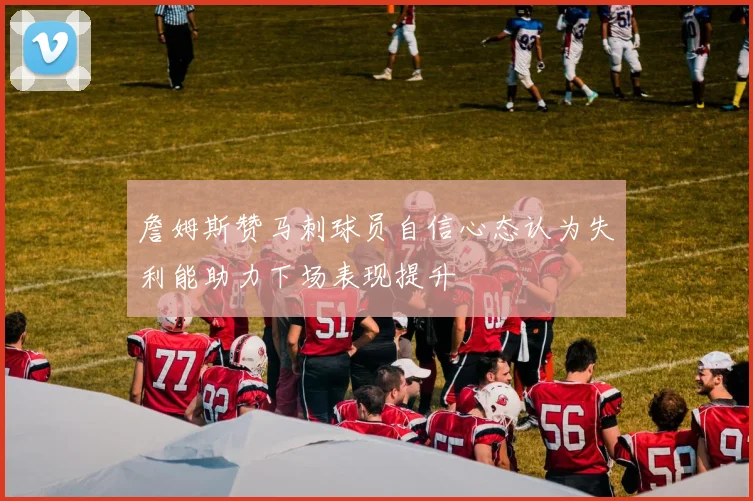 詹姆斯赞马刺球员自信心态认为失利能助力下场表现提升