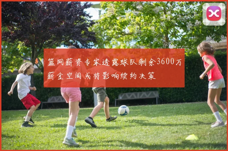 篮网薪资专家透露球队剩余3600万薪金空间或将影响续约决策