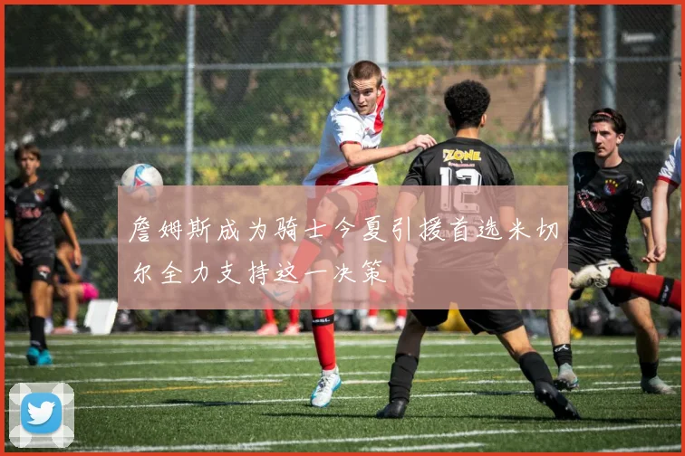 詹姆斯成为骑士今夏引援首选米切尔全力支持这一决策
