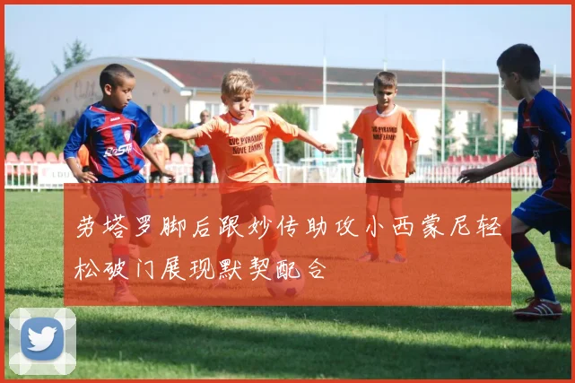 劳塔罗脚后跟妙传助攻小西蒙尼轻松破门展现默契配合