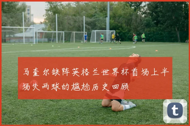 马奎尔缺阵英格兰世界杯首场上半场失两球的尴尬历史回顾