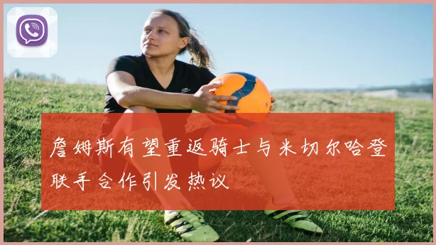 詹姆斯有望重返骑士与米切尔哈登联手合作引发热议