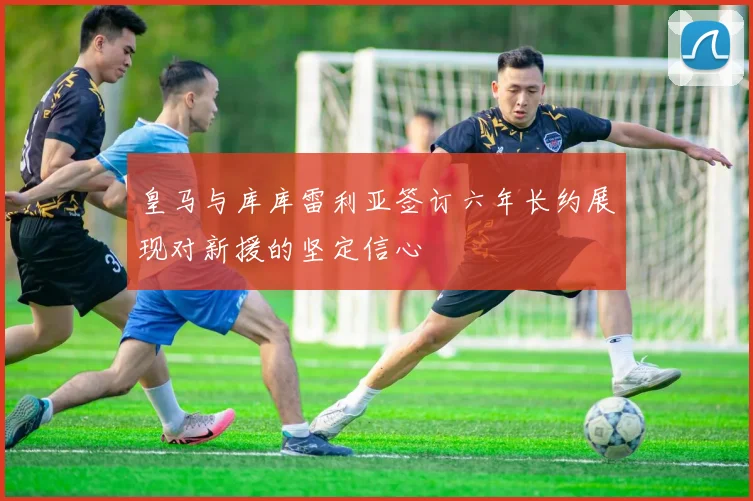 皇马与库库雷利亚签订六年长约展现对新援的坚定信心