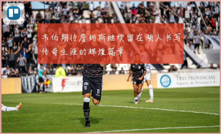 韦伯期待詹姆斯继续留在湖人书写传奇生涯的辉煌篇章