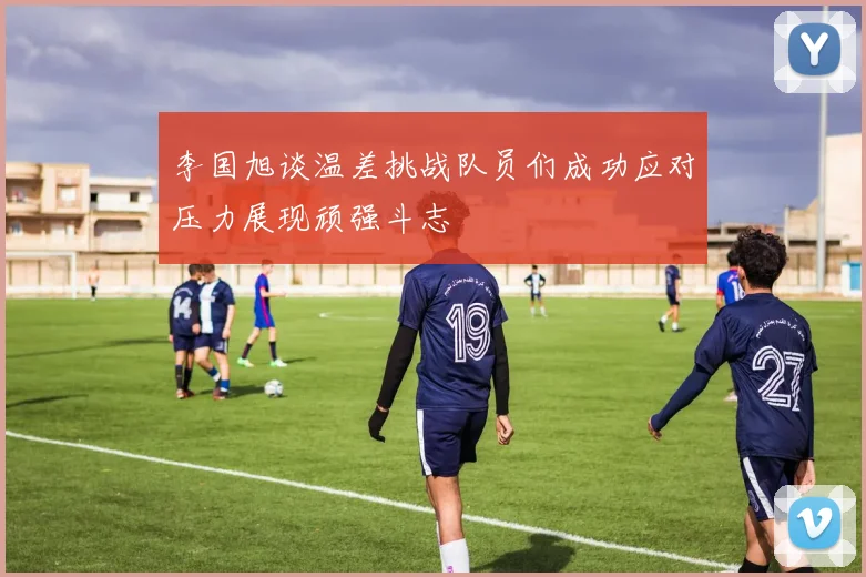 李国旭谈温差挑战队员们成功应对压力展现顽强斗志