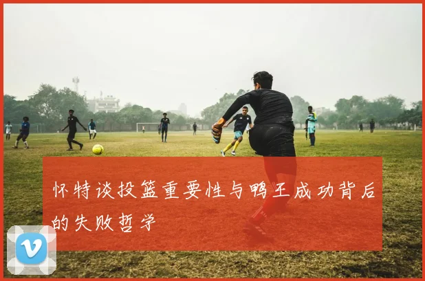 怀特谈投篮重要性与鸭王成功背后的失败哲学