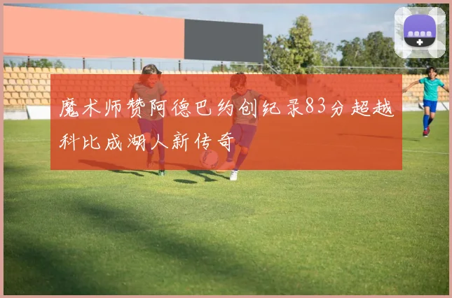 魔术师赞阿德巴约创纪录83分超越科比成湖人新传奇