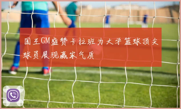 国王GM盛赞卡拉班为大学篮球顶尖球员展现赢家气质