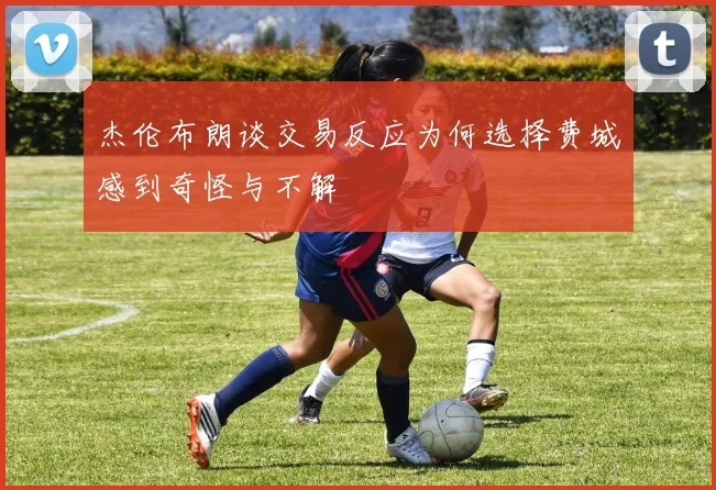 杰伦布朗谈交易反应为何选择费城感到奇怪与不解