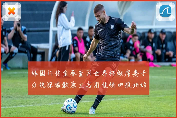 韩国门将金承奎因世界杯缺席妻子分娩深感歉意立志用佳绩回报她的支持