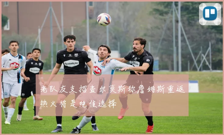 老队友支招查尔莫斯称詹姆斯重返热火将是绝佳选择