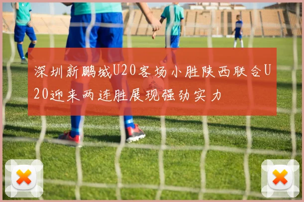 深圳新鹏城U20客场小胜陕西联合U20迎来两连胜展现强劲实力