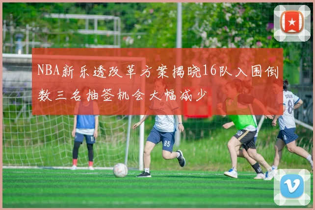 NBA新乐透改革方案揭晓16队入围倒数三名抽签机会大幅减少