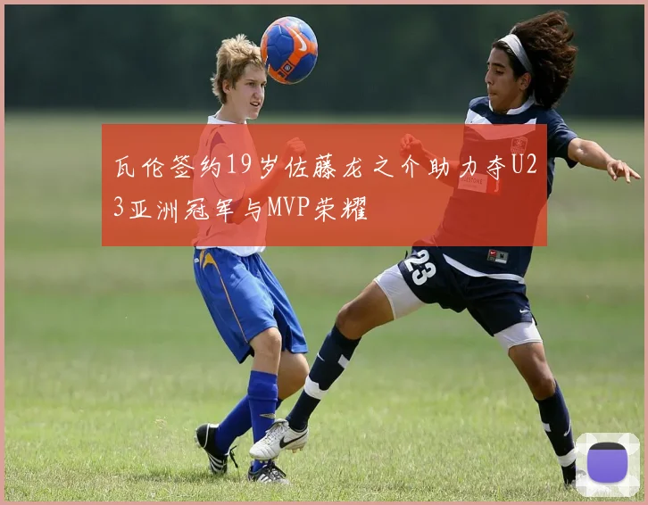 瓦伦签约19岁佐藤龙之介助力夺U23亚洲冠军与MVP荣耀