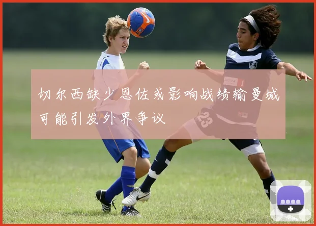 切尔西缺少恩佐或影响战绩输曼城可能引发外界争议