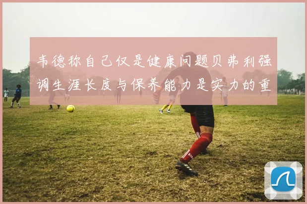 韦德称自己仅是健康问题贝弗利强调生涯长度与保养能力是实力的重要组成部分
