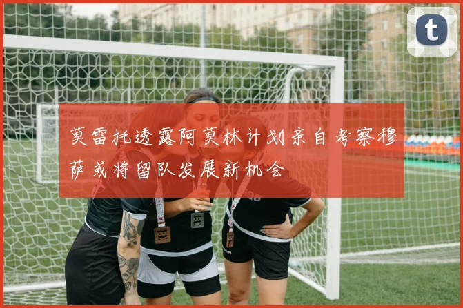 莫雷托透露阿莫林计划亲自考察穆萨或将留队发展新机会